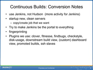 Proprietary and Confidential31Continuous Builds: Conversion Notesuse Jenkins, not Hudson  (more activity for Jenkins)startup new, clean serverscopy/create job that we wantTry to make Jenkins be the portal to everything fingerprintingPlugins we use: clover, fitnesse, findbugs, checkstyle, disk-usage, downstream build view, (custom) dashboard view, promoted builds, ssh slaves