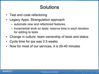 Proprietary and Confidential46SolutionsTest and code refactoringLegacy Apps: Strangulation approachautomate new and refactored featuresincremental work on tests: reserve time in each iteration for adding to testsChange in culture: team ownership of tests and statusCycle time for ipa was 2.5 weeksNow for most of our services, it is 20-40 minutes
