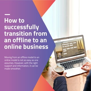 How to
successfully
transition from
an offline to an
online business
Moving from an offline model to an
online model is not as easy as one
assumes. However, with the right
support and information, it can be
made smoother.
 