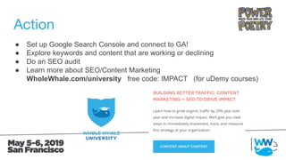 Action
● Set up Google Search Console and connect to GA!
● Explore keywords and content that are working or declining
● Do an SEO audit
● Learn more about SEO/Content Marketing
WholeWhale.com/university free code: IMPACT (for uDemy courses)
 