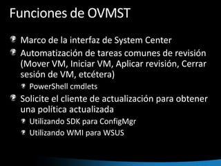 Funciones de OVMST Marco de la interfaz de System CenterAutomatización de tareas comunes de revisión (Mover VM, Iniciar VM, Aplicar revisión, Cerrar sesión de VM, etcétera)PowerShell cmdletsSolicite el cliente de actualización para obtener una política actualizadaUtilizando SDK para ConfigMgr Utilizando WMI para WSUS