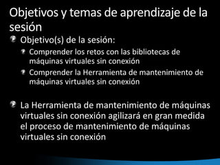 Objetivos y temas de aprendizaje de la sesiónObjetivo(s) de la sesión:  Comprender los retos con las bibliotecas de máquinas virtuales sin conexiónComprender la Herramienta de mantenimiento de máquinas virtuales sin conexión La Herramienta de mantenimiento de máquinas virtuales sin conexión agilizará en gran medida el proceso de mantenimiento de máquinas virtuales sin conexión