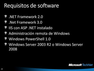 Requisitos de software.NET Framework 2.0.Net Framework 3.0IIS con ASP .NET instaladoAdministración remota de WindowsWindows PowerShell 1.0Windows Server 2003 R2 o Windows Server 2008