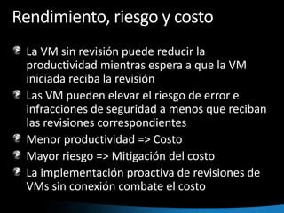 Rendimiento, riesgo y costoLa VM sin revisión puede reducir la productividad mientras espera a que la VM iniciada reciba la revisiónLas VM pueden elevar el riesgo de error e infracciones de seguridad a menos que reciban las revisiones correspondientesMenor productividad => CostoMayor riesgo => Mitigación del costoLa implementación proactiva de revisiones de VMs sin conexión combate el costo