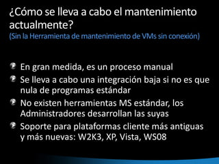 ¿Cómo se lleva a cabo el mantenimiento actualmente? (Sin la Herramienta de mantenimiento de VMs sin conexión)En gran medida, es un proceso manualSe lleva a cabo una integración baja si no es que nula de programas estándarNo existen herramientas MS estándar, los Administradores desarrollan las suyasSoporte para plataformas cliente más antiguas y más nuevas: W2K3, XP, Vista, WS08