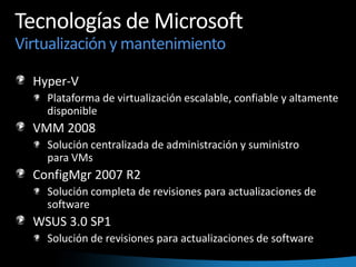 Tecnologías de Microsoft Virtualización y mantenimientoHyper-VPlataforma de virtualización escalable, confiable y altamente disponibleVMM 2008Solución centralizada de administración y suministro para VMsConfigMgr 2007 R2Solución completa de revisiones para actualizaciones de softwareWSUS 3.0 SP1Solución de revisiones para actualizaciones de software