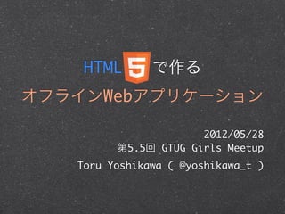 HTML 5 で作る
オフラインWebアプリケーション

                      2012/05/28
         第5.5回 GTUG Girls Meetup
   Toru Yoshikawa ( @yoshikawa_t )
 