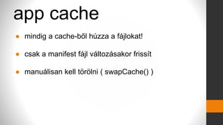 app cache
● mindig a cache-ből húzza a fájlokat!
● csak a manifest fájl változásakor frissít
● manuálisan kell törölni ( swapCache() )
 
