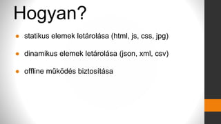 Hogyan?
● statikus elemek letárolása (html, js, css, jpg)
● dinamikus elemek letárolása (json, xml, csv)
● offline működés biztosítása
 