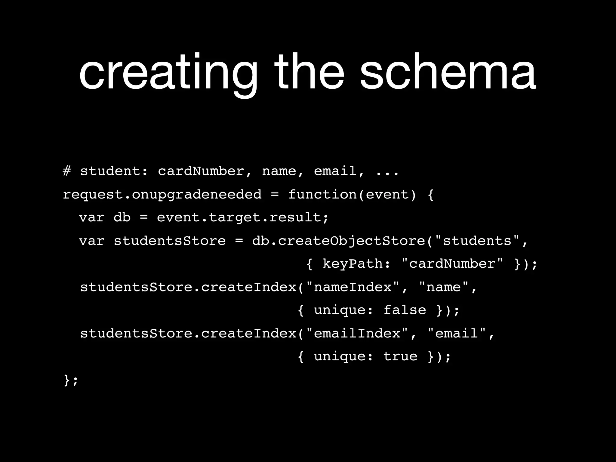creating the schema
# student: cardNumber, name, email, ...
request.onupgradeneeded = function(event) {
 var db = event.target.result;
 var studentsStore = db.createObjectStore("students",
                               { keyPath: "cardNumber" });
     studentsStore.createIndex("nameIndex", "name",
                              { unique: false });
     studentsStore.createIndex("emailIndex", "email",
                              { unique: true });
};
 