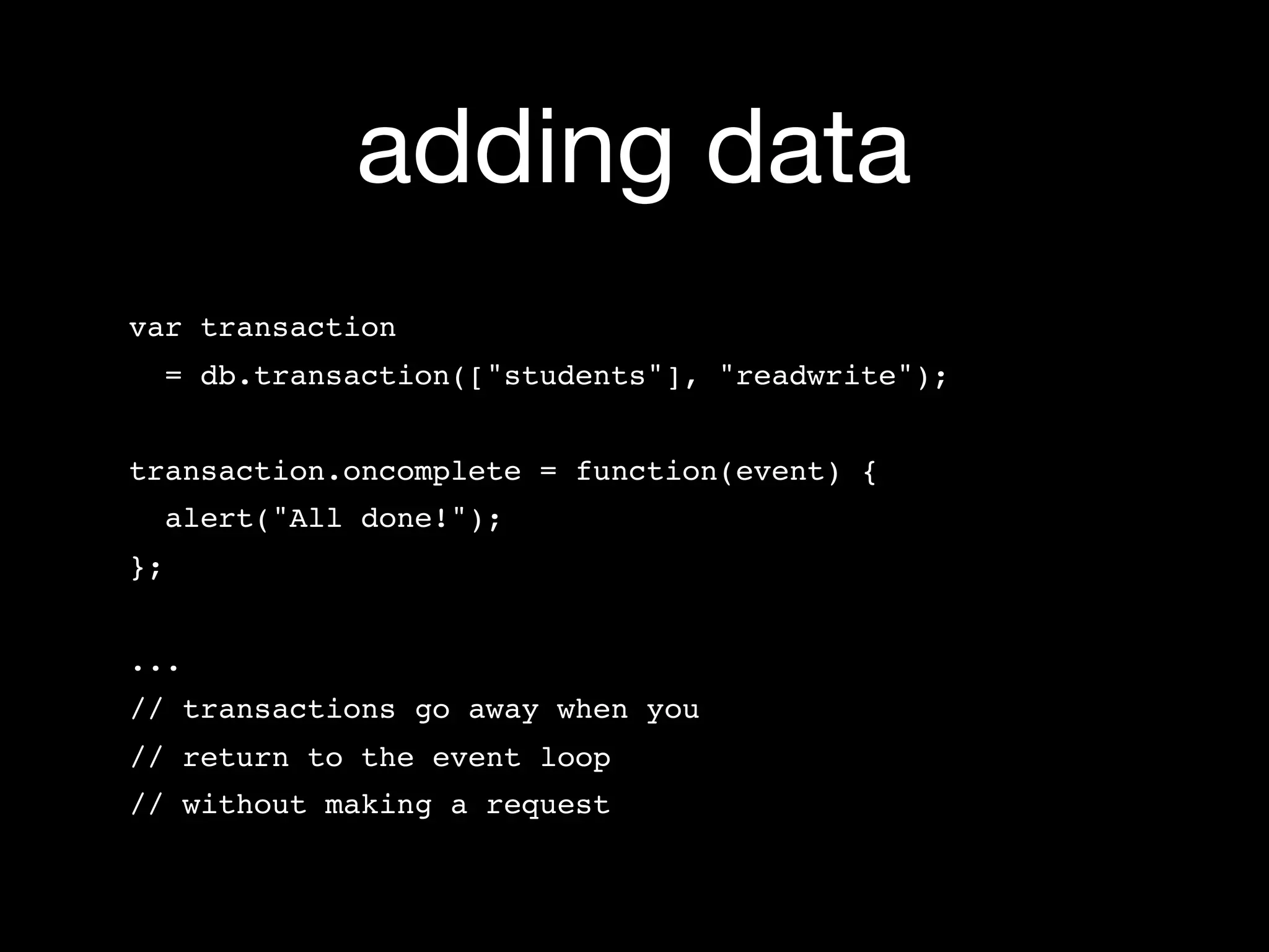 adding data
var transaction
     = db.transaction(["students"], "readwrite");


transaction.oncomplete = function(event) {
  alert("All done!");
};


...
// transactions go away when you
// return to the event loop
// without making a request
 