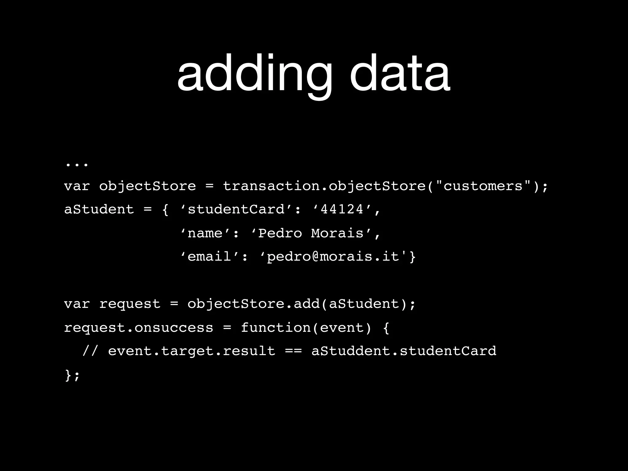 adding data
...
var objectStore = transaction.objectStore("customers");
aStudent = { ‘studentCard’: ‘44124’,
             ‘name’: ‘Pedro Morais’,
             ‘email’: ‘pedro@morais.it'}


var request = objectStore.add(aStudent);
request.onsuccess = function(event) {
  // event.target.result == aStuddent.studentCard
};
 