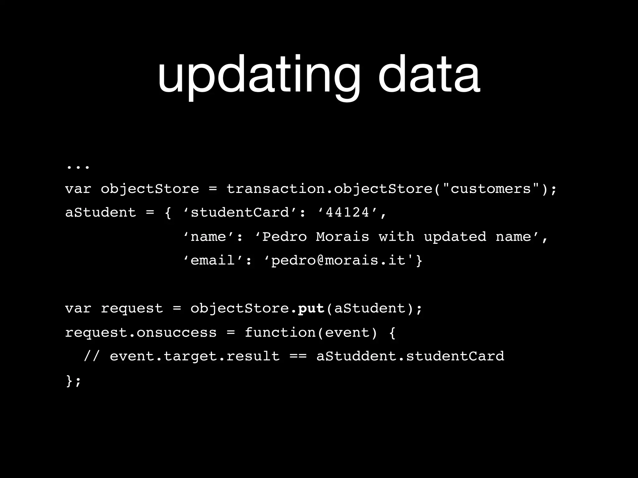 updating data
...
var objectStore = transaction.objectStore("customers");
aStudent = { ‘studentCard’: ‘44124’,
             ‘name’: ‘Pedro Morais with updated name’,
             ‘email’: ‘pedro@morais.it'}


var request = objectStore.put(aStudent);
request.onsuccess = function(event) {
  // event.target.result == aStuddent.studentCard
};
 