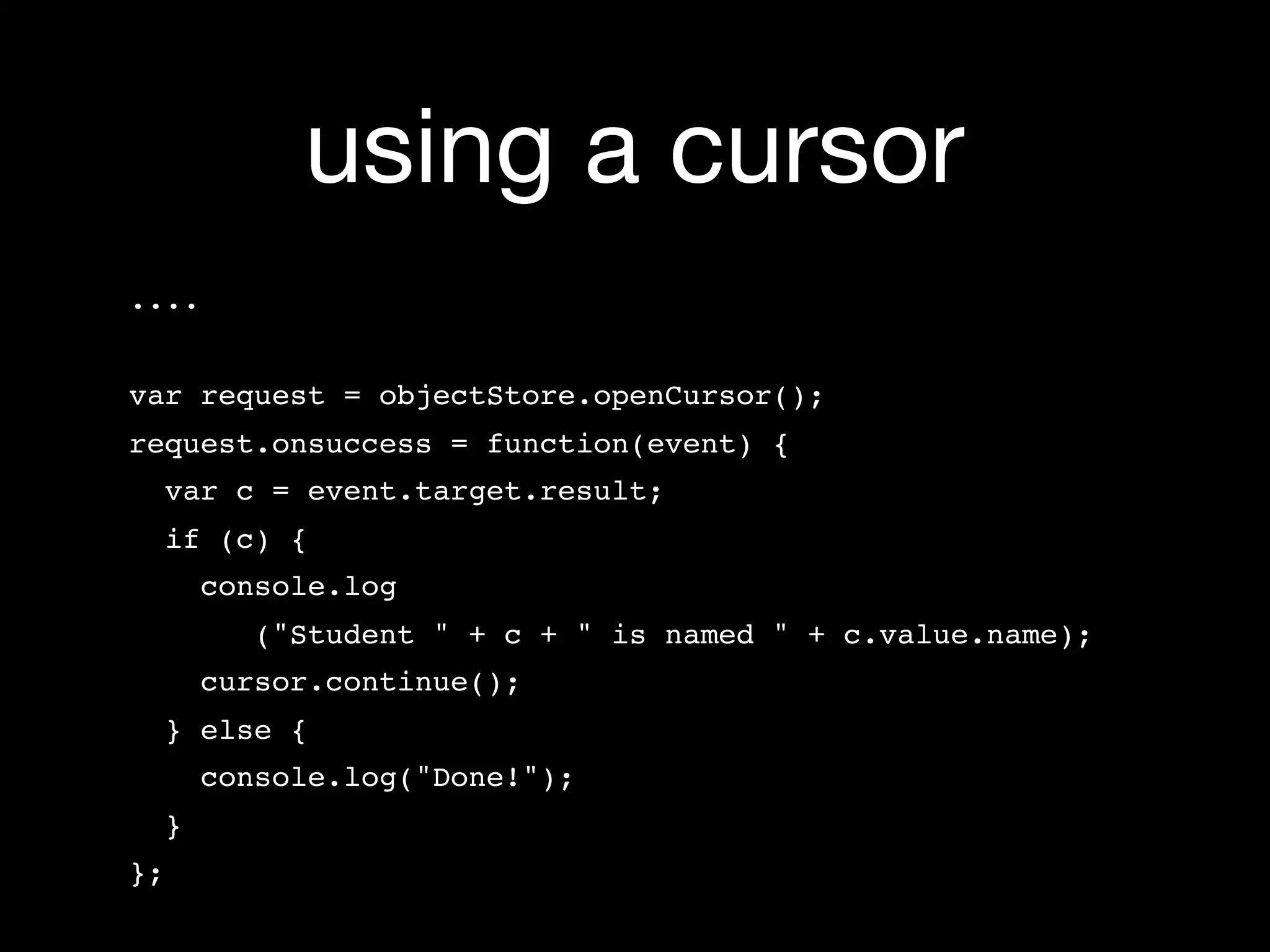using a cursor
....


var request = objectStore.openCursor();
request.onsuccess = function(event) {
     var c = event.target.result;
  if (c) {
    console.log
          ("Student " + c + " is named " + c.value.name);
    cursor.continue();
  } else {
    console.log("Done!");
  }
};
 
