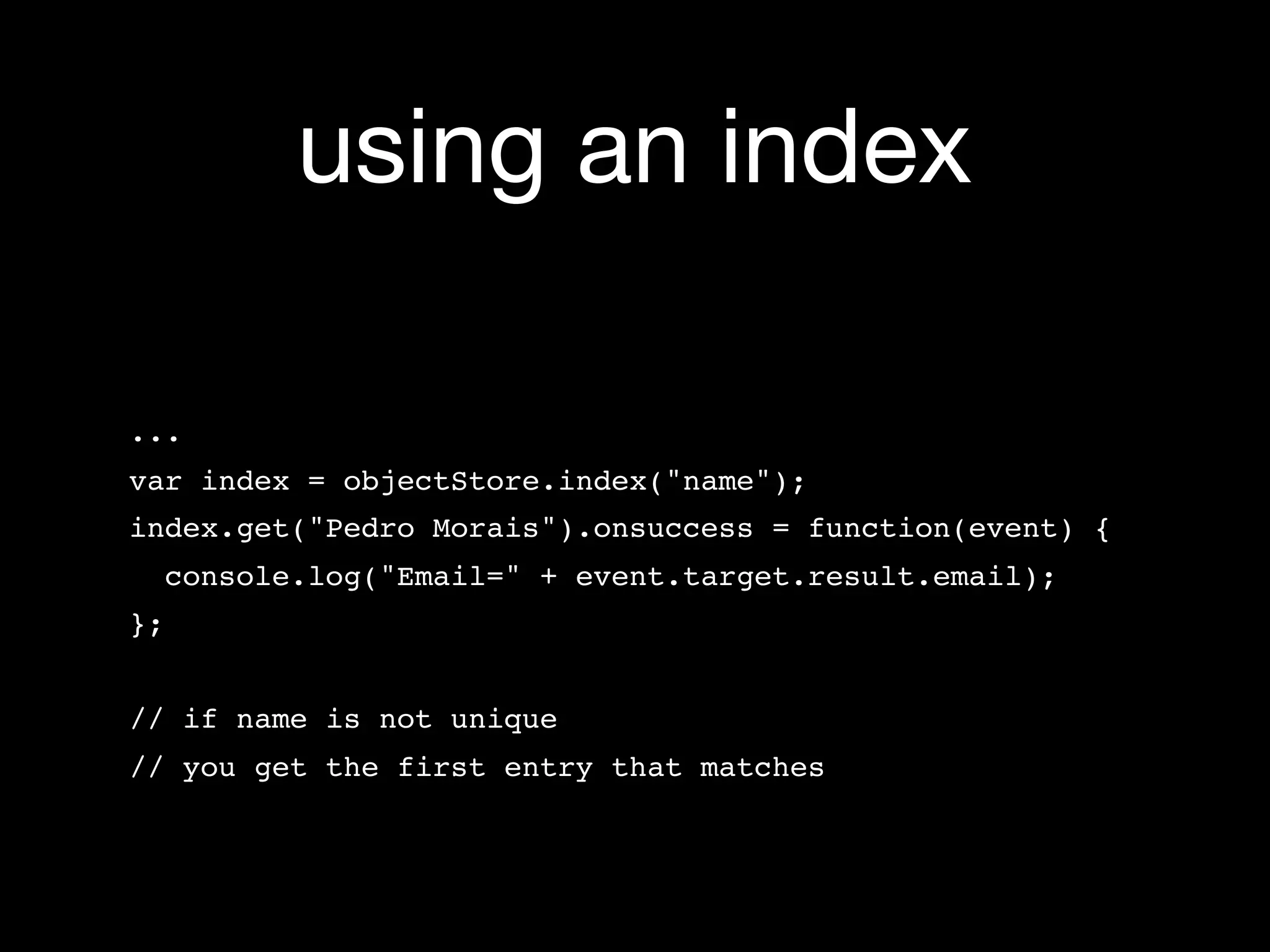 using an index

...
var index = objectStore.index("name");
index.get("Pedro Morais").onsuccess = function(event) {
  console.log("Email=" + event.target.result.email);
};


// if name is not unique
// you get the first entry that matches
 