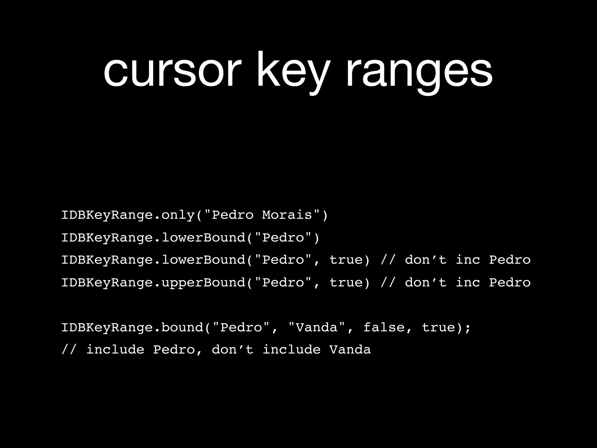 cursor key ranges

IDBKeyRange.only("Pedro Morais")
IDBKeyRange.lowerBound("Pedro")
IDBKeyRange.lowerBound("Pedro", true) // don’t inc Pedro
IDBKeyRange.upperBound("Pedro", true) // don’t inc Pedro


IDBKeyRange.bound("Pedro", "Vanda", false, true);
// include Pedro, don’t include Vanda
 