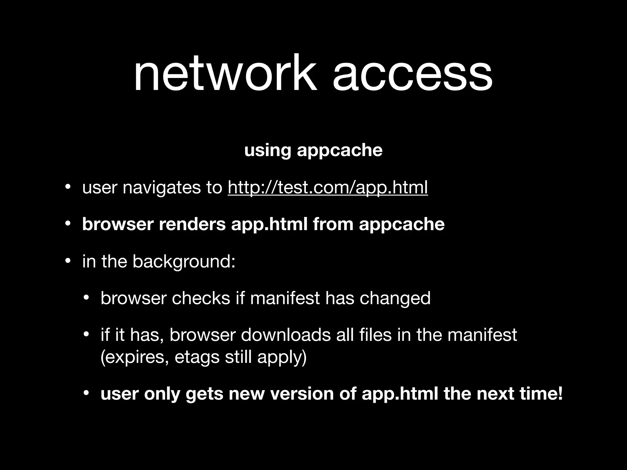 network access
                       using appcache

• user navigates to http://test.com/app.html
• browser renders app.html from appcache
• in the background:
  • browser checks if manifest has changed
  • if it has, browser downloads all ﬁles in the manifest
    (expires, etags still apply)

  • user only gets new version of app.html the next time!
 