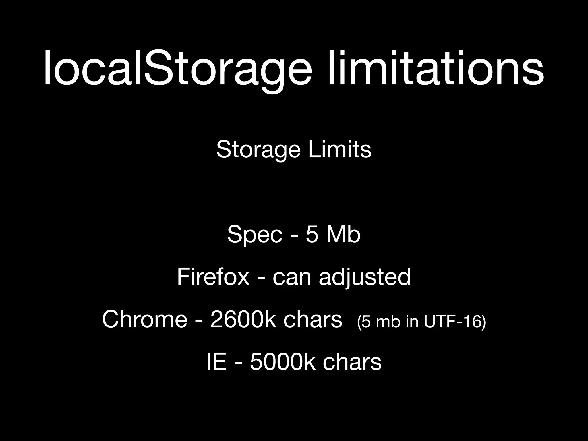 localStorage limitations
           Storage Limits


            Spec - 5 Mb
        Firefox - can adjusted
  Chrome - 2600k chars   (5 mb in UTF-16)

          IE - 5000k chars
 