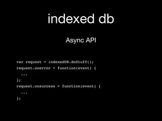 indexed db
                     Async API


var request = indexedDB.doStuff();
request.onerror = function(event) {
 ...
};
request.onsuccess = function(event) {
 ...
};
 