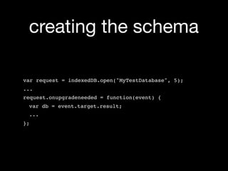creating the schema

var request = indexedDB.open("MyTestDatabase", 5);
...
request.onupgradeneeded = function(event) {
 var db = event.target.result;
 ...
};
 
