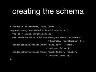 creating the schema
# student: cardNumber, name, email, ...
request.onupgradeneeded = function(event) {
 var db = event.target.result;
 var studentsStore = db.createObjectStore("students",
                               { keyPath: "cardNumber" });
     studentsStore.createIndex("nameIndex", "name",
                              { unique: false });
     studentsStore.createIndex("emailIndex", "email",
                              { unique: true });
};
 