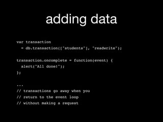 adding data
var transaction
     = db.transaction(["students"], "readwrite");


transaction.oncomplete = function(event) {
  alert("All done!");
};


...
// transactions go away when you
// return to the event loop
// without making a request
 