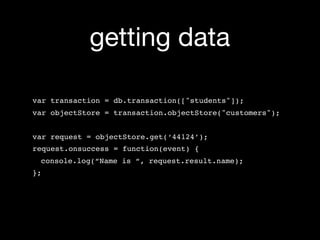 getting data

var transaction = db.transaction(["students"]);
var objectStore = transaction.objectStore("customers");


var request = objectStore.get(‘44124’);
request.onsuccess = function(event) {
 console.log(“Name is “, request.result.name);
};
 