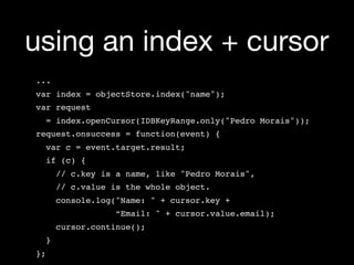 using an index + cursor
...
var index = objectStore.index("name");
var request
     = index.openCursor(IDBKeyRange.only("Pedro Morais"));
request.onsuccess = function(event) {
  var c = event.target.result;
  if (c) {
    // c.key is a name, like "Pedro Morais",
       // c.value is the whole object.
    console.log("Name: " + cursor.key +
                   “Email: " + cursor.value.email);
    cursor.continue();
  }
};
 