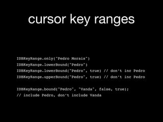 cursor key ranges

IDBKeyRange.only("Pedro Morais")
IDBKeyRange.lowerBound("Pedro")
IDBKeyRange.lowerBound("Pedro", true) // don’t inc Pedro
IDBKeyRange.upperBound("Pedro", true) // don’t inc Pedro


IDBKeyRange.bound("Pedro", "Vanda", false, true);
// include Pedro, don’t include Vanda
 