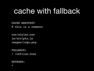 cache with fallback
CACHE MANIFEST
# this is a comment

css/styles.css
js/scripts.js
images/logo.png

FALLBACK:
/ /offline.html

NETWORK:
*
 