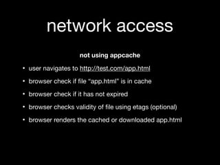 network access
                    not using appcache

• user navigates to http://test.com/app.html
• browser check if ﬁle “app.html” is in cache
• browser check if it has not expired
• browser checks validity of ﬁle using etags (optional)
• browser renders the cached or downloaded app.html
 