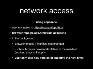 network access
                       using appcache

• user navigates to http://test.com/app.html
• browser renders app.html from appcache
• in the background:
  • browser checks if manifest has changed
  • if it has, browser downloads all ﬁles in the manifest
    (expires, etags still apply)

  • user only gets new version of app.html the next time!
 