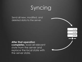 Syncing
•Give the object a unique identifier
•Once synced with the server, replace with the server-assigned
ID
•Set an isNew flag or specify a pattern in the ID which implicitly
indicates that the object is new
CREATED
•Set an isDirty flag
MODIFIED
•Set an isDeleted flag
•If the object isNew when isDeleted is set, immediately remove
it from local storage.
•Otherwise, sync it to the server when next online.
DELETED
 