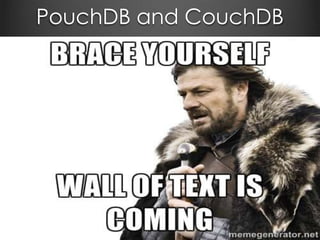 PouchDB/CouchDB
From pouchdb.com
PouchDB is an open-source JavaScript database
inspired by Apache CouchDB that is designed to run
well within the browser.
PouchDB was created to help web developers build
applications that work as well offline as they do online.
It enables applications to store data locally while
offline, then synchronize it with CouchDB and
compatible servers when the application is back online,
keeping the user's data in sync no matter where they
next login.
 