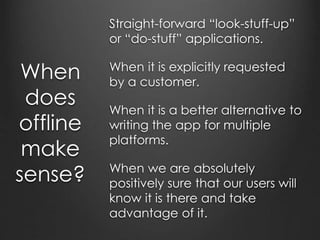 What’s the way forward?
Always show the most up-to-date version when online
Only update changed resources
Give programatic control over how much can be stored in
the appcache.
Give programatic control over the contents of the
appcache.
Better user awareness
Perhaps less-sandboxed browser designed for delivering
applications
Complaints are just feature requests in disguise.
 