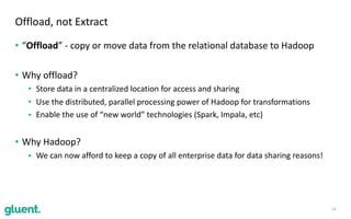 • “Offload”	-	copy	or	move	data	from	the	relational	database	to	Hadoop	
• Why	offload?	
• Store	data	in	a	centralized	location	for	access	and	sharing	
• Use	the	distributed,	parallel	processing	power	of	Hadoop	for	transformations	
• Enable	the	use	of	“new	world”	technologies	(Spark,	Impala,	etc)	
• Why	Hadoop?	
• We	can	now	afford	to	keep	a	copy	of	all	enterprise	data	for	data	sharing	reasons!
14
Offload,	not	Extract
 