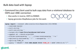 • Command	line	client	used	to	bulk	copy	data	from	a	relational	database	to	
HDFS	over	JDBC	connection	
• Also	works	in	reverse,	HDFS	to	RDBMS		
• Sqoop	generates	MapReduce	jobs	for	the	work
16
Bulk	data	load	with	Sqoop
sqoop import --connect jdbc:oracle:thin:@myserver:1521/MYDB1
--username myuser
--null-string ''
--null-non-string ''
--target-dir=/user/hive/warehouse/ssh/sales
--append -m1 --fetch-size=5000
--fields-terminated-by '','' --lines-terminated-by ''n''
--optionally-enclosed-by ''"'' --escaped-by ''"''
--split-by TIME_ID
--query ""SELECT * FROM SSH.SALES WHERE TIME_ID < DATE'1998-01-01'""
 