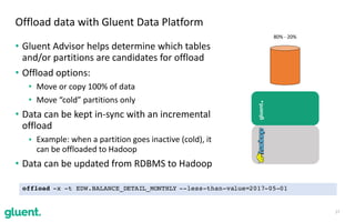 • Gluent	Advisor	helps	determine	which	tables	
and/or	partitions	are	candidates	for	offload	
• Offload	options:	
• Move	or	copy	100%	of	data	
• Move	“cold”	partitions	only	
• Data	can	be	kept	in-sync	with	an	incremental	
offload		
• Example:	when	a	partition	goes	inactive	(cold),	it	
can	be	offloaded	to	Hadoop	
• Data	can	be	updated	from	RDBMS	to	Hadoop
17
Offload	data	with	Gluent	Data	Platform
gluent.
80%	-	20%
offload -x -t EDW.BALANCE_DETAIL_MONTHLY --less-than-value=2017-05-01
 