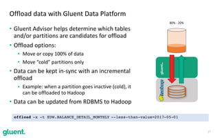 • Gluent	Advisor	helps	determine	which	tables	
and/or	partitions	are	candidates	for	offload	
• Offload	options:	
• Move	or	copy	100%	of	data	
• Move	“cold”	partitions	only	
• Data	can	be	kept	in-sync	with	an	incremental	
offload		
• Example:	when	a	partition	goes	inactive	(cold),	it	
can	be	offloaded	to	Hadoop	
• Data	can	be	updated	from	RDBMS	to	Hadoop
17
Offload	data	with	Gluent	Data	Platform
gluent.
80%	-	20%
offload -x -t EDW.BALANCE_DETAIL_MONTHLY --less-than-value=2017-05-01
 