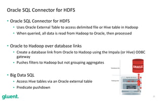 • Oracle	SQL	Connector	for	HDFS	
• Uses	Oracle	External	Table	to	access	delimited	file	or	Hive	table	in	Hadoop	
• When	queried,	all	data	is	read	from	Hadoop	to	Oracle,	then	processed	
• Oracle	to	Hadoop	over	database	links	
• Create	a	database	link	from	Oracle	to	Hadoop	using	the	Impala	(or	Hive)	ODBC	
gateway	
• Pushes	filters	to	Hadoop	but	not	grouping	aggregates	
• Big	Data	SQL	
• Access	Hive	tables	via	an	Oracle	external	table	
• Predicate	pushdown
22
Oracle	SQL	Connector	for	HDFS
 