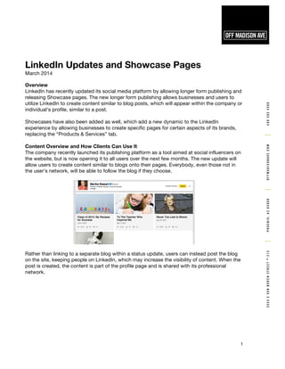 5555EVANBURENSTREETNo.
215PHOENIX,AZ850084805054500OFFMADISONAVE.COM
1
LinkedIn Updates and Showcase Pages
March 2014
Overview
LinkedIn has recently updated its social media platform by allowing longer form publishing and
releasing Showcase pages. The new longer form publishing allows businesses and users to
utilize LinkedIn to create content similar to blog posts, which will appear within the company or
individual’s profile, similar to a post.
Showcases have also been added as well, which add a new dynamic to the LinkedIn
experience by allowing businesses to create specific pages for certain aspects of its brands,
replacing the “Products & Services” tab.
Content Overview and How Clients Can Use It
The company recently launched its publishing platform as a tool aimed at social influencers on
the website, but is now opening it to all users over the next few months. The new update will
allow users to create content similar to blogs onto their pages. Everybody, even those not in
the user’s network, will be able to follow the blog if they choose.
Rather than linking to a separate blog within a status update, users can instead post the blog
on the site, keeping people on LinkedIn, which may increase the visibility of content. When the
post is created, the content is part of the profile page and is shared with its professional
network.
 