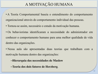 A MOTIVAÇÃO HUMANA
12
• A Teoria Comportamental baseia o entendimento do comportamento
organizacional através do comportamento individual das pessoas.
• Tornou-se assim, necessário o estudo da motivação humana.
• Os behavioristas identificaram a necessidade do administrador em
conhecer o comportamento humano para uma melhor qualidade de vida
dentro das organizações.
• Nessa aula são apresentadas duas teorias que trabalham com a
motivação humana dentro das organizações:
–Hierarquia das necessidades de Maslow
–Teoria dos dois fatores de Herzberg.
 