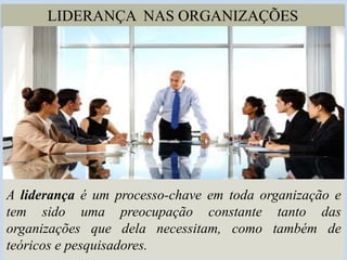 LIDERANÇA NAS ORGANIZAÇÕES
A liderança é um processo-chave em toda organização e
tem sido uma preocupação constante tanto das
organizações que dela necessitam, como também de
teóricos e pesquisadores.
 