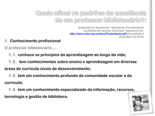 1.  Conhecimento profissional  O professor bibliotecário....     1.1.   conhece os princípios da aprendizagem ao longo da vida ;     1.2.     tem conhecimentos sobre ensino e aprendizagem em diversas áreas do currículo  níveis de desenvolvimento ;     1.3.   tem um conhecimento profundo da comunidade escolar e do currículo ;     1.4.   tem um conhecimento especializado da informação, recursos, tecnologia e gestão de biblioteca . (traduzido do documento "Standards of professional excellence for teacher librarians" disponível em  http://www.asla.org.au/docs/TLstandards.pdf  Consultado a 24 de Maio de 2010) 