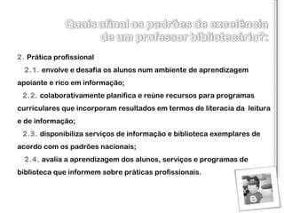 2.   Prática profissional     2.1.   envolve e desafia os alunos num ambiente de aprendizagem apoiante e rico em informação ;      2.2.   colaborativamente planifica e reúne recursos  para  programas curriculares que incorporam resultados em termos de literacia da  leitura e de informação ;     2.3.   disponibiliza serviços de informação e biblioteca exemplares de acordo com os padrões nacionais ;     2.4.   avalia a aprendizagem dos alunos, serviços e programas de biblioteca que informem sobre práticas profissionais . 