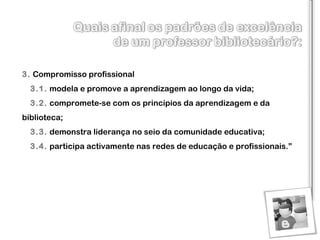 3.   Compromisso profissional    3.1.   modela e promove a aprendizagem ao longo da vida ;    3.2.   compromete-se com os princípios da aprendizagem e da biblioteca ;     3.3.   demonstra liderança no seio da comunidade educativa ;     3.4.   p articipa activamente nas redes de educação e profissionais .” 