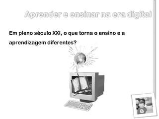 Em pleno século XXI, o que torna o ensino e a aprendizagem diferentes? 