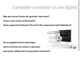 Mas que novas formas de aprender são essas? O que é que muda na Educação? Qual o papel do Professor? Do livro? Do responsável pela Biblioteca? Na era digital haverá ainda lugar para as formas de ensinar e aprender que foram válidas para as gerações anteriores?  