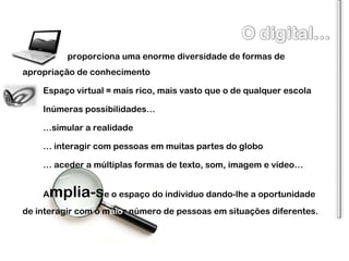 proporciona uma enorme diversidade de formas de apropriação de conhecimento Espaço virtual = mais rico, mais vasto que o de qualquer escola Inúmeras possibilidades…  … simular a realidade …  interagir com pessoas em muitas partes do globo …  aceder a múltiplas formas de texto, som, imagem e vídeo… A mplia-s e o espaço do individuo dando-lhe a oportunidade de interagir com o m aio r número de pessoas em situações diferentes. 