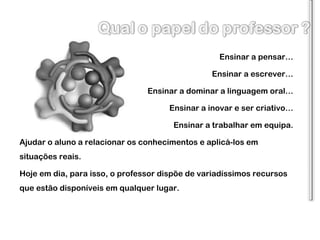 Ensinar a pensar… Ensinar a escrever… Ensinar a dominar a linguagem oral… Ensinar a inovar e ser criativo… Ensinar a trabalhar em equipa. Ajudar o aluno a relacionar os conhecimentos e aplicá-los em situações reais. Hoje em dia, para isso, o professor dispõe de variadíssimos recursos que estão disponíveis em qualquer lugar. 